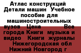 Атлас конструкций. Детали машин. Учебное пособие для машиностроительных вузов › Цена ­ 1 000 - Все города Книги, музыка и видео » Книги, журналы   . Нижегородская обл.,Нижний Новгород г.